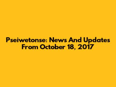 Pseiwetonse: News And Updates From October 18, 2017