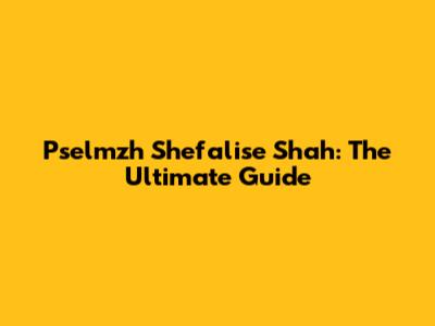 Pselmzh Shefalise Shah: The Ultimate Guide