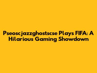 Pseoscjazzghostscse Plays FIFA: A Hilarious Gaming Showdown