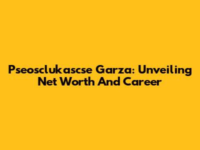 Pseosclukascse Garza: Unveiling Net Worth And Career