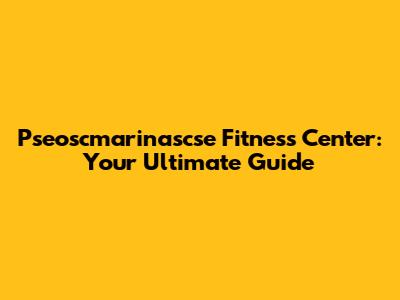 Pseoscmarinascse Fitness Center: Your Ultimate Guide