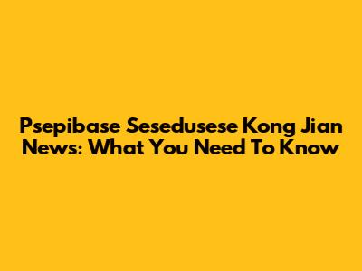 Psepibase Sesedusese Kong Jian News: What You Need To Know