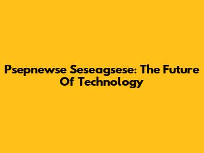 Psepnewse Seseagsese: The Future Of Technology