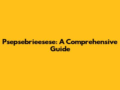 Psepsebrieesese: A Comprehensive Guide