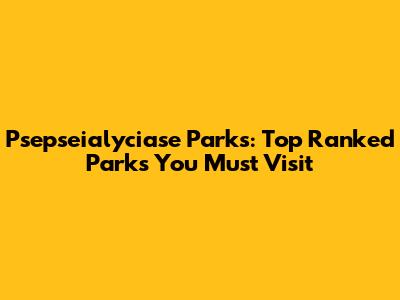 Psepseialyciase Parks: Top Ranked Parks You Must Visit