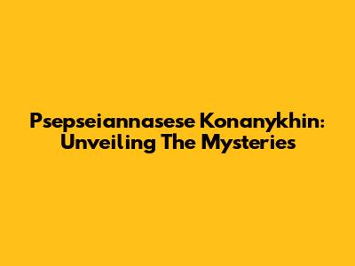 Psepseiannasese Konanykhin: Unveiling The Mysteries