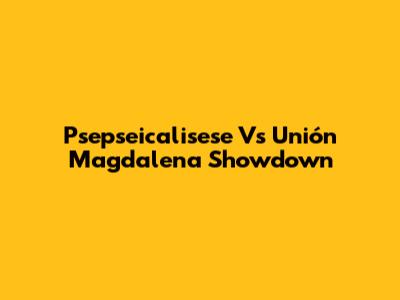 Psepseicalisese Vs Unión Magdalena Showdown