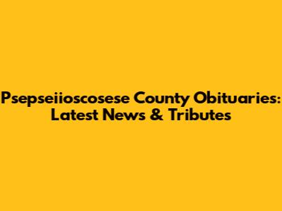 Psepseiioscosese County Obituaries: Latest News & Tributes