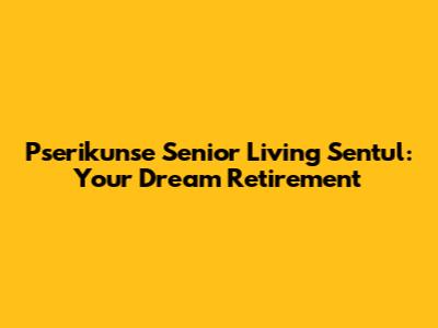 Pserikunse Senior Living Sentul: Your Dream Retirement
