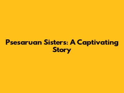 Psesaruan Sisters: A Captivating Story