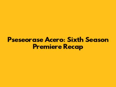 Pseseorase Acero: Sixth Season Premiere Recap
