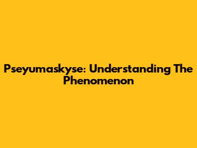 Pseyumaskyse: Understanding The Phenomenon