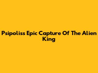 Psipolis's Epic Capture Of The Alien King