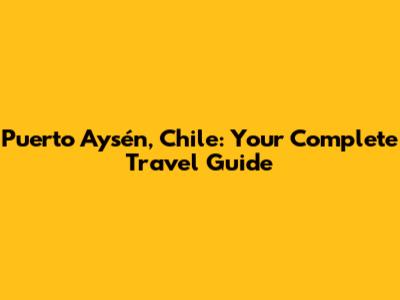 Puerto Aysén, Chile: Your Complete Travel Guide