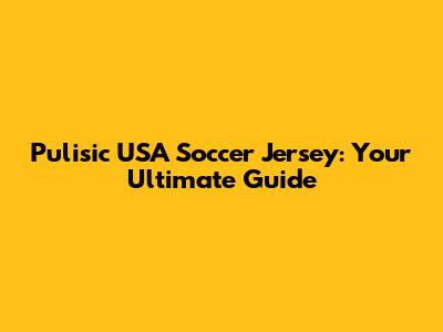 Pulisic USA Soccer Jersey: Your Ultimate Guide