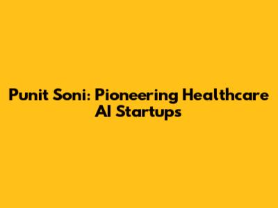 Punit Soni: Pioneering Healthcare AI Startups
