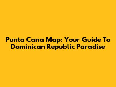 Punta Cana Map: Your Guide To Dominican Republic Paradise