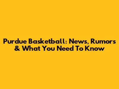 Purdue Basketball: News, Rumors & What You Need To Know