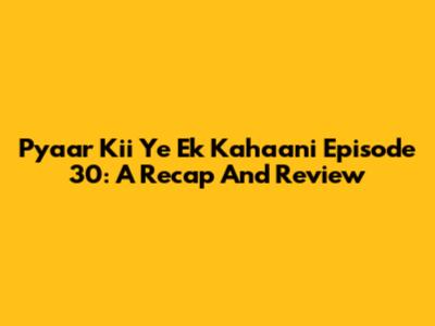 Pyaar Kii Ye Ek Kahaani Episode 30: A Recap And Review