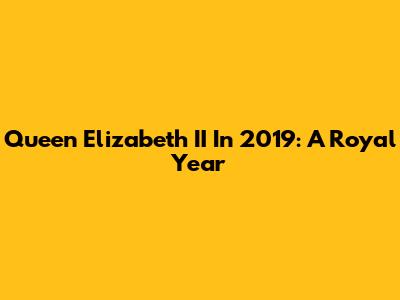 Queen Elizabeth II In 2019: A Royal Year