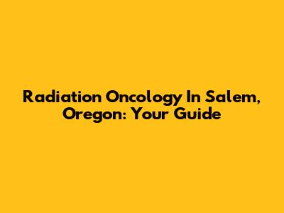 Radiation Oncology In Salem, Oregon: Your Guide