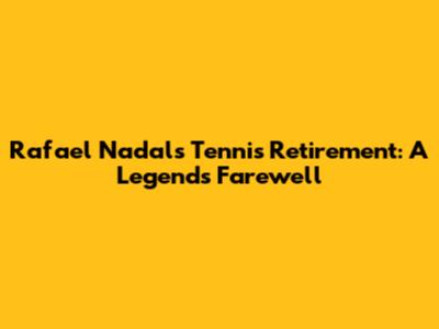 Rafael Nadal's Tennis Retirement: A Legend's Farewell