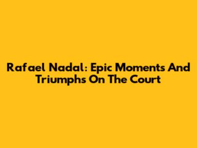 Rafael Nadal: Epic Moments And Triumphs On The Court