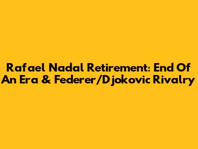 Rafael Nadal Retirement: End Of An Era & Federer/Djokovic Rivalry