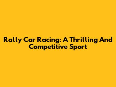 Rally Car Racing: A Thrilling And Competitive Sport