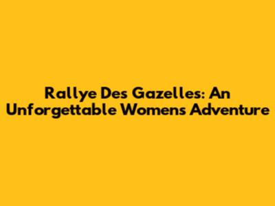 Rallye Des Gazelles: An Unforgettable Women's Adventure