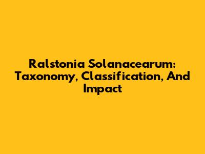 Ralstonia Solanacearum: Taxonomy, Classification, And Impact