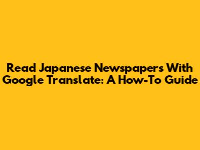 Read Japanese Newspapers With Google Translate: A How-To Guide
