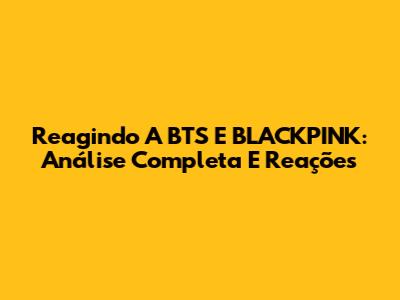 Reagindo A BTS E BLACKPINK: Análise Completa E Reações