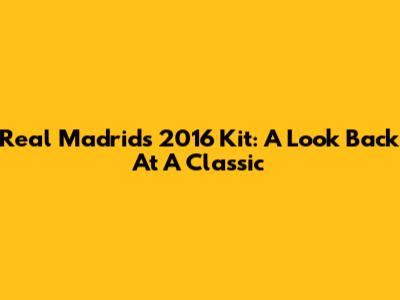 Real Madrid's 2016 Kit: A Look Back At A Classic