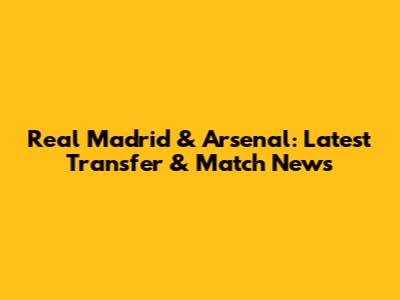 Real Madrid & Arsenal: Latest Transfer & Match News