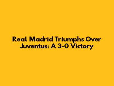 Real Madrid Triumphs Over Juventus: A 3-0 Victory