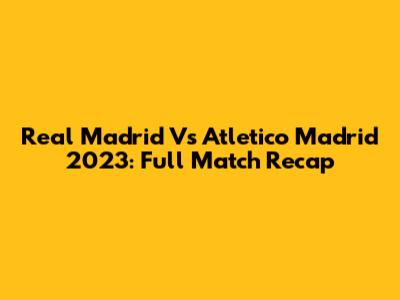 Real Madrid Vs Atletico Madrid 2023: Full Match Recap