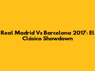 Real Madrid Vs Barcelona 2017: El Clásico Showdown