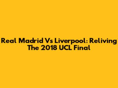 Real Madrid Vs Liverpool: Reliving The 2018 UCL Final