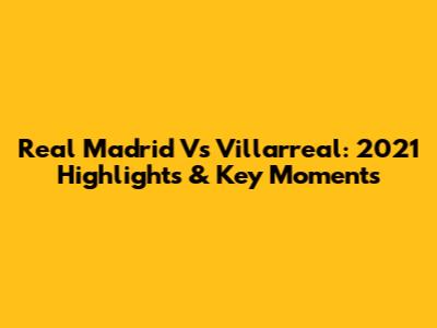 Real Madrid Vs Villarreal: 2021 Highlights & Key Moments