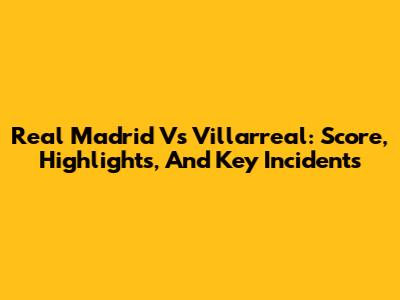 Real Madrid Vs Villarreal: Score, Highlights, And Key Incidents