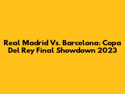 Real Madrid Vs. Barcelona: Copa Del Rey Final Showdown 2023