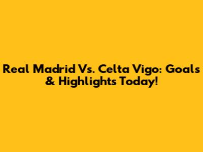 Real Madrid Vs. Celta Vigo: Goals & Highlights Today!