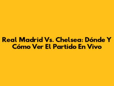 Real Madrid Vs. Chelsea: Dónde Y Cómo Ver El Partido En Vivo