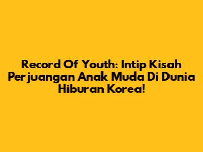 Record Of Youth: Intip Kisah Perjuangan Anak Muda Di Dunia Hiburan Korea!