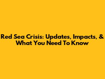 Red Sea Crisis: Updates, Impacts, & What You Need To Know
