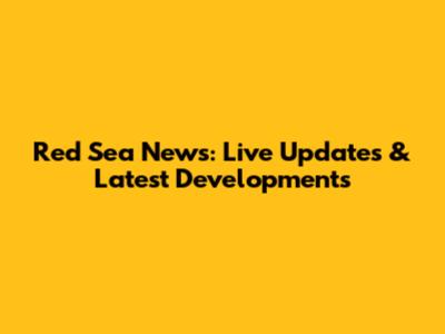 Red Sea News: Live Updates & Latest Developments