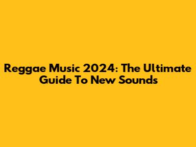 Reggae Music 2024: The Ultimate Guide To New Sounds