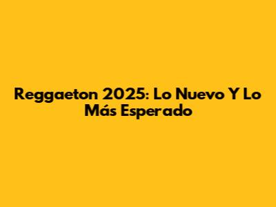 Reggaeton 2025: Lo Nuevo Y Lo Más Esperado