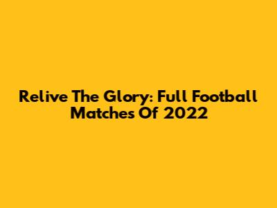 Relive The Glory: Full Football Matches Of 2022
